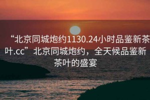“北京同城炮約1130.24小時品鑒新茶葉.cc”北京同城炮約，全天候品鑒新茶葉的盛宴