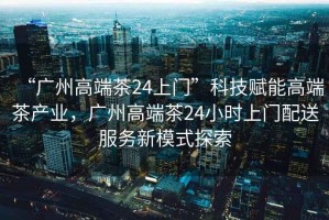 “廣州高端茶24上門(mén)”科技賦能高端茶產(chǎn)業(yè)，廣州高端茶24小時(shí)上門(mén)配送服務(wù)新模式探索