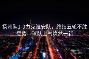揚州隊1-0力克淮安隊，終結五輪不勝頹勢，球隊士氣煥然一新