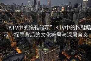 “KTV中的拖鞋暗示”KTV中的拖鞋暗示，探尋背后的文化符號與深層含義