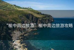 “榆中周邊旅游”榆中周邊旅游攻略