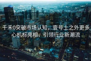 千禾0突破市場認知，壹號土之外更多心機標亮相，引領行業(yè)新潮流