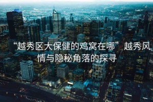 “越秀區(qū)大保健的雞窩在哪”越秀風(fēng)情與隱秘角落的探尋