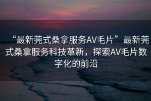 “最新莞式桑拿服務(wù)AV毛片”最新莞式桑拿服務(wù)科技革新，探索AV毛片數(shù)字化的前沿