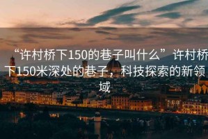 “許村橋下150的巷子叫什么”許村橋下150米深處的巷子，科技探索的新領(lǐng)域