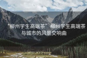 “柳州學(xué)生高端茶”柳州學(xué)生高端茶與城市的風(fēng)景交響曲