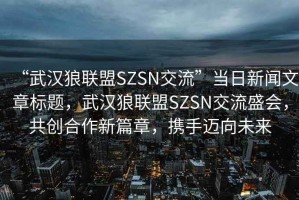 “武漢狼聯(lián)盟SZSN交流”當(dāng)日新聞文章標(biāo)題，武漢狼聯(lián)盟SZSN交流盛會，共創(chuàng)合作新篇章，攜手邁向未來