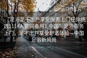 “足浴足不出戶享受服務(wù)上門任你挑選1114A.官網(wǎng)備用1.中國”足浴服務(wù)上門，足不出戶享受舒適體驗—中國足浴新風(fēng)尚