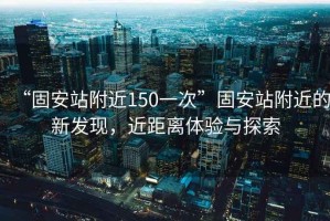 “固安站附近150一次”固安站附近的新發(fā)現(xiàn)，近距離體驗(yàn)與探索