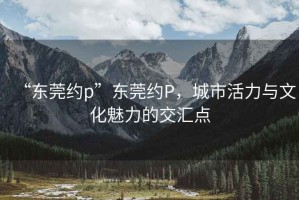 “東莞約p”東莞約P，城市活力與文化魅力的交匯點