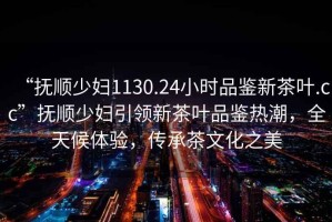 “撫順少婦1130.24小時(shí)品鑒新茶葉.cc”撫順少婦引領(lǐng)新茶葉品鑒熱潮，全天候體驗(yàn)，傳承茶文化之美