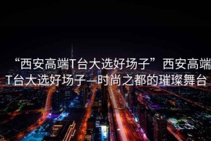 “西安高端T臺(tái)大選好場(chǎng)子”西安高端T臺(tái)大選好場(chǎng)子—時(shí)尚之都的璀璨舞臺(tái)