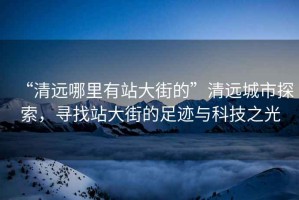 “清遠哪里有站大街的”清遠城市探索，尋找站大街的足跡與科技之光