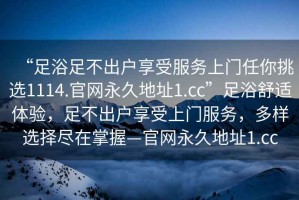 “足浴足不出戶享受服務上門任你挑選1114.官網(wǎng)永久地址1.cc”足浴舒適體驗，足不出戶享受上門服務，多樣選擇盡在掌握—官網(wǎng)永久地址1.cc