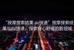 “按摩搜索結(jié)果 av快遞”按摩搜索結(jié)果與AV快遞，探索身心舒緩的新領(lǐng)域