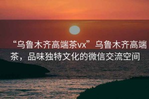 “烏魯木齊高端茶vx”烏魯木齊高端茶，品味獨特文化的微信交流空間