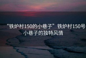 “鐵爐村150的小巷子”鐵爐村150號小巷子的獨特風情