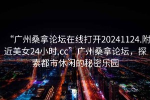 “廣州桑拿論壇在線打開20241124.附近美女24小時(shí).cc”廣州桑拿論壇，探索都市休閑的秘密樂園