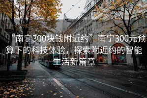 “南寧300塊錢附近約”南寧300元預(yù)算下的科技體驗(yàn)，探索附近約的智能生活新篇章