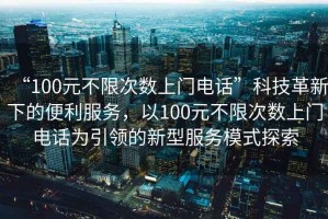 “100元不限次數(shù)上門電話”科技革新下的便利服務(wù)，以100元不限次數(shù)上門電話為引領(lǐng)的新型服務(wù)模式探索