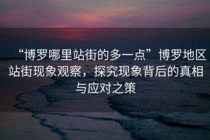 “博羅哪里站街的多一點”博羅地區(qū)站街現(xiàn)象觀察，探究現(xiàn)象背后的真相與應對之策