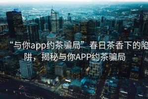 “與你app約茶騙局”春日茶香下的陷阱，揭秘與你APP約茶騙局