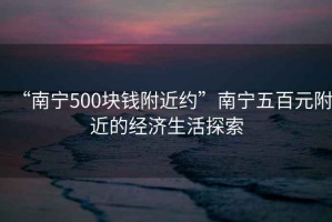 “南寧500塊錢附近約”南寧五百元附近的經(jīng)濟(jì)生活探索