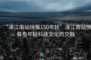 “湛江南站快餐150年輕”湛江南站快餐與年輕科技文化的交融