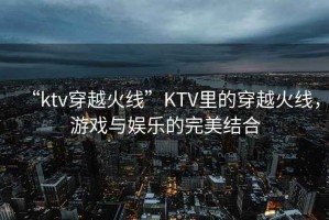 “ktv穿越火線”KTV里的穿越火線，游戲與娛樂(lè)的完美結(jié)合
