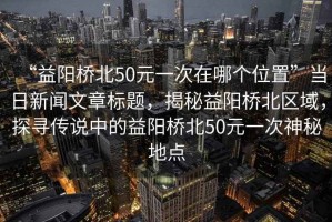 “益陽(yáng)橋北50元一次在哪個(gè)位置”當(dāng)日新聞文章標(biāo)題，揭秘益陽(yáng)橋北區(qū)域，探尋傳說(shuō)中的益陽(yáng)橋北50元一次神秘地點(diǎn)