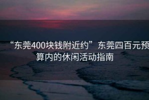 “東莞400塊錢附近約”東莞四百元預(yù)算內(nèi)的休閑活動(dòng)指南