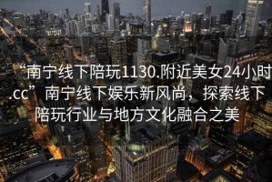 “南寧線下陪玩1130.附近美女24小時(shí).cc”南寧線下娛樂新風(fēng)尚，探索線下陪玩行業(yè)與地方文化融合之美