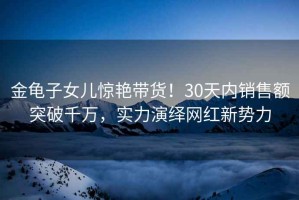 金龜子女兒驚艷帶貨！30天內(nèi)銷售額突破千萬，實力演繹網(wǎng)紅新勢力