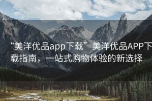 “美洋優(yōu)品app下載”美洋優(yōu)品APP下載指南，一站式購物體驗的新選擇