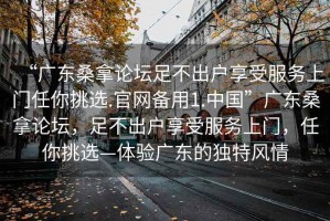 “廣東桑拿論壇足不出戶享受服務(wù)上門(mén)任你挑選.官網(wǎng)備用1.中國(guó)”廣東桑拿論壇，足不出戶享受服務(wù)上門(mén)，任你挑選—體驗(yàn)廣東的獨(dú)特風(fēng)情