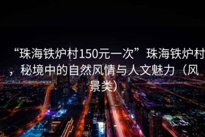 “珠海鐵爐村150元一次”珠海鐵爐村，秘境中的自然風(fēng)情與人文魅力（風(fēng)景類）