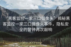 “黑客監(jiān)控一家三口攝像頭”揭秘黑客監(jiān)控一家三口攝像頭事件，隱私安全的警鐘再次敲響