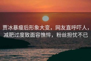 賈冰暴瘦后形象大變，網(wǎng)友直呼嚇人，減肥過度致面容憔悴，粉絲擔(dān)憂不已
