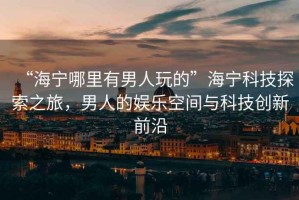 “海寧哪里有男人玩的”海寧科技探索之旅，男人的娛樂空間與科技創(chuàng)新前沿