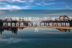 “運城晚上快餐200一次”運城夜色中的美食奇遇，探索夜晚快餐的獨特魅力