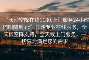 “長沙空降在線1130.上門服務24小時隨叫隨到.cc”長沙專業(yè)在線服務，全天候空降支持，全天候上門服務，一切只為滿足您的需求