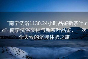 “南寧洗浴1130.24小時(shí)品鑒新茶葉.cc”南寧洗浴文化與新茶葉品鑒，一次全天候的沉浸體驗(yàn)之旅