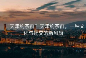 “天津約茶群”天津約茶群，一種文化與社交的新風(fēng)尚
