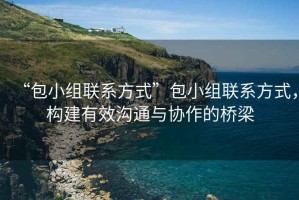 “包小組聯(lián)系方式”包小組聯(lián)系方式，構(gòu)建有效溝通與協(xié)作的橋梁