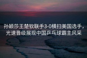 孫穎莎王楚欽聯(lián)手3-0橫掃美國(guó)選手，光速晉級(jí)展現(xiàn)中國(guó)乒乓球霸主風(fēng)采