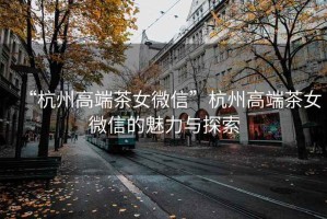 “杭州高端茶女微信”杭州高端茶女微信的魅力與探索
