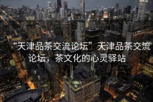 “天津品茶交流論壇”天津品茶交流論壇，茶文化的心靈驛站