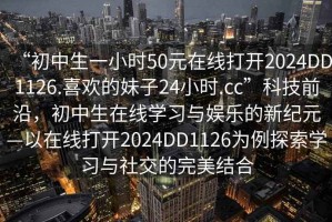 “初中生一小時(shí)50元在線打開(kāi)2024DD1126.喜歡的妹子24小時(shí).cc”科技前沿，初中生在線學(xué)習(xí)與娛樂(lè)的新紀(jì)元—以在線打開(kāi)2024DD1126為例探索學(xué)習(xí)與社交的完美結(jié)合