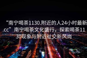 “南寧喝茶1130.附近的人24小時(shí)最新.cc”南寧喝茶文化盛行，探索喝茶1130現(xiàn)象與附近社交新風(fēng)尚