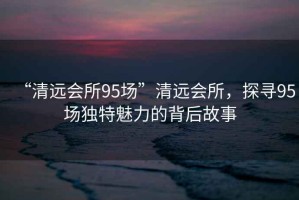 “清遠會所95場”清遠會所，探尋95場獨特魅力的背后故事